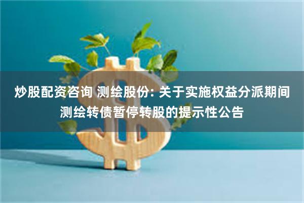 炒股配资咨询 测绘股份: 关于实施权益分派期间测绘转债暂停转股的提示性公告