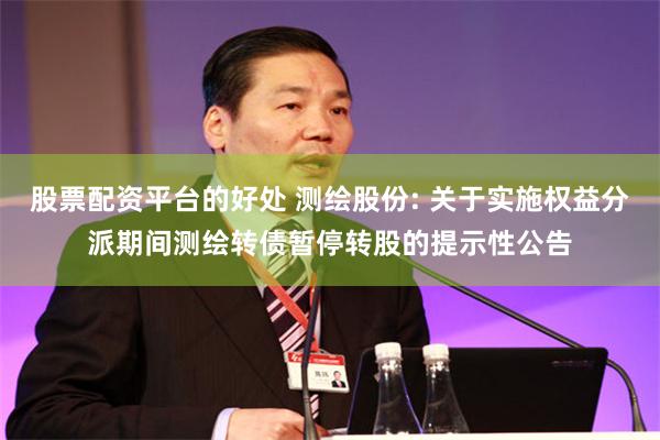 股票配资平台的好处 测绘股份: 关于实施权益分派期间测绘转债暂停转股的提示性公告