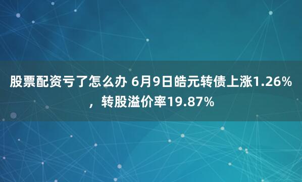 股票配资亏了怎么办 6月9日皓元转债上涨1.26%，转股溢价率19.87%