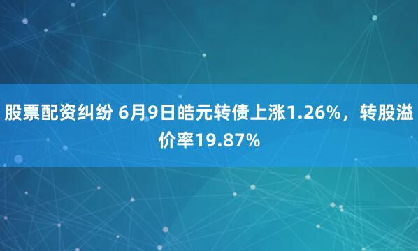 股票配资纠纷 6月9日皓元转债上涨1.26%，转股溢价率19.87%