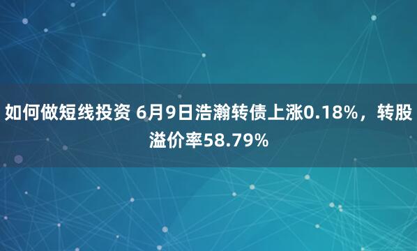 如何做短线投资 6月9日浩瀚转债上涨0.18%，转股溢价率58.79%