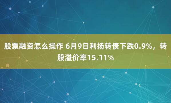 股票融资怎么操作 6月9日利扬转债下跌0.9%，转股溢价率15.11%