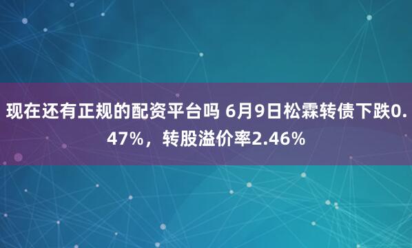 现在还有正规的配资平台吗 6月9日松霖转债下跌0.47%，转股溢价率2.46%