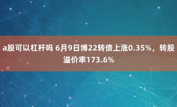 a股可以杠杆吗 6月9日博22转债上涨0.35%，转股溢价率173.6%