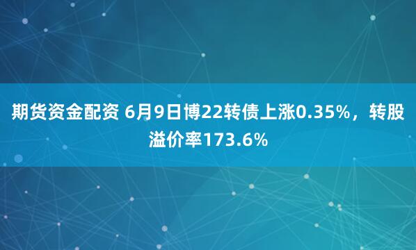 期货资金配资 6月9日博22转债上涨0.35%，转股溢价率173.6%