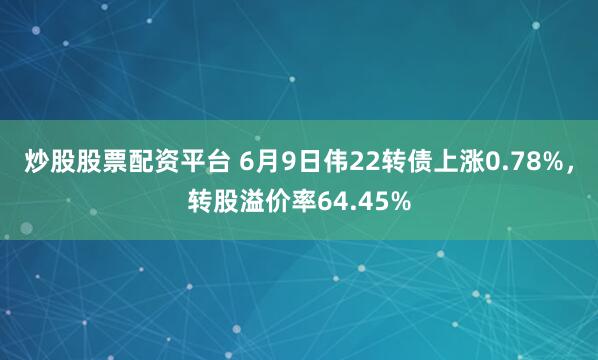 炒股股票配资平台 6月9日伟22转债上涨0.78%，转股溢价率64.45%