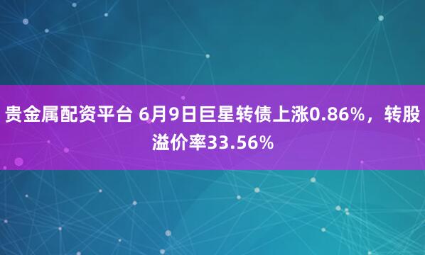 贵金属配资平台 6月9日巨星转债上涨0.86%，转股溢价率33.56%