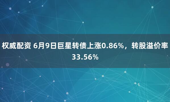 权威配资 6月9日巨星转债上涨0.86%，转股溢价率33.56%