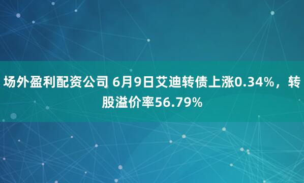 场外盈利配资公司 6月9日艾迪转债上涨0.34%，转股溢价率56.79%