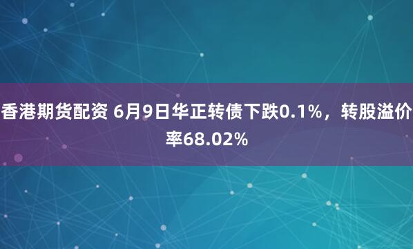 香港期货配资 6月9日华正转债下跌0.1%，转股溢价率68.02%