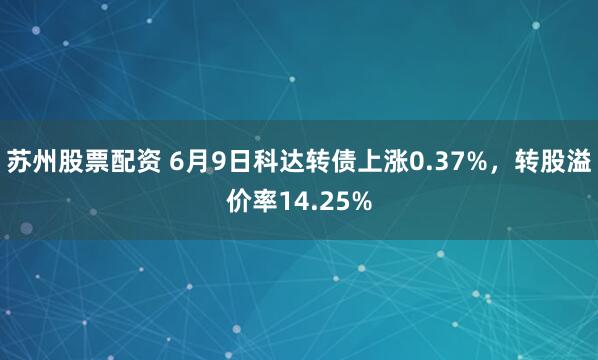 苏州股票配资 6月9日科达转债上涨0.37%，转股溢价率14.25%