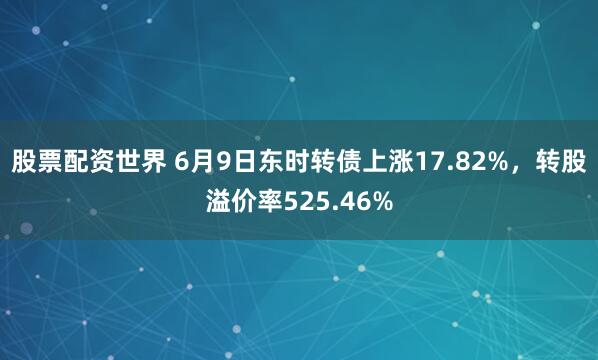 股票配资世界 6月9日东时转债上涨17.82%，转股溢价率525.46%