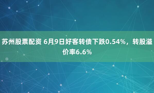 苏州股票配资 6月9日好客转债下跌0.54%，转股溢价率6.6%