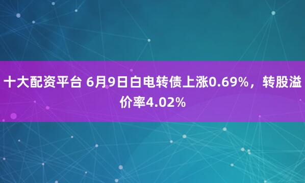 十大配资平台 6月9日白电转债上涨0.69%，转股溢价率4.02%