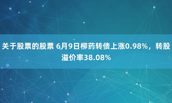 关于股票的股票 6月9日柳药转债上涨0.98%，转股溢价率38.08%