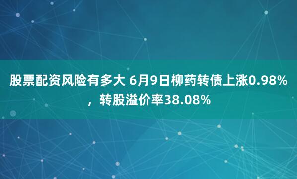 股票配资风险有多大 6月9日柳药转债上涨0.98%，转股溢价率38.08%