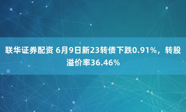 联华证券配资 6月9日新23转债下跌0.91%，转股溢价率36.46%