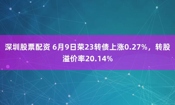 深圳股票配资 6月9日荣23转债上涨0.27%，转股溢价率20.14%