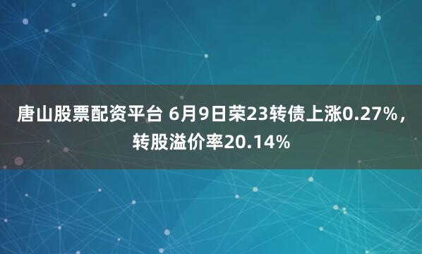 唐山股票配资平台 6月9日荣23转债上涨0.27%，转股溢价率20.14%