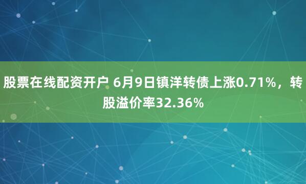 股票在线配资开户 6月9日镇洋转债上涨0.71%，转股溢价率32.36%