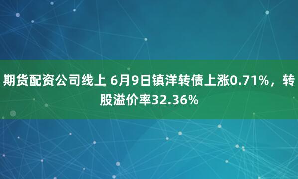 期货配资公司线上 6月9日镇洋转债上涨0.71%，转股溢价率32.36%