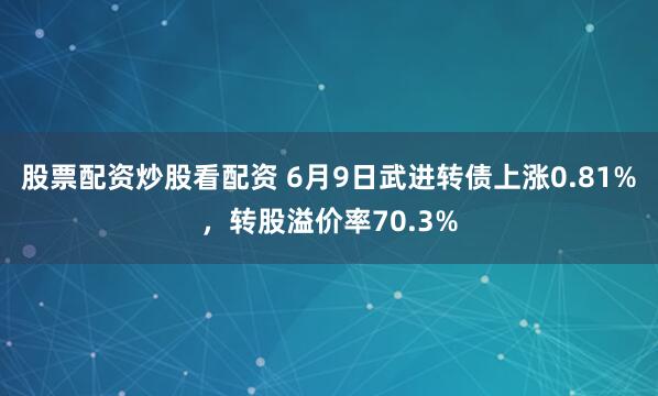 股票配资炒股看配资 6月9日武进转债上涨0.81%，转股溢价率70.3%