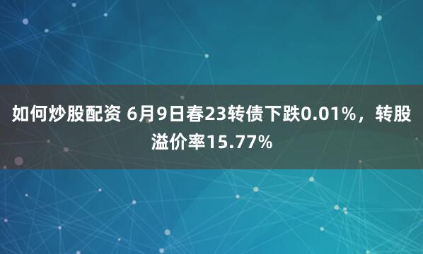 如何炒股配资 6月9日春23转债下跌0.01%，转股溢价率15.77%
