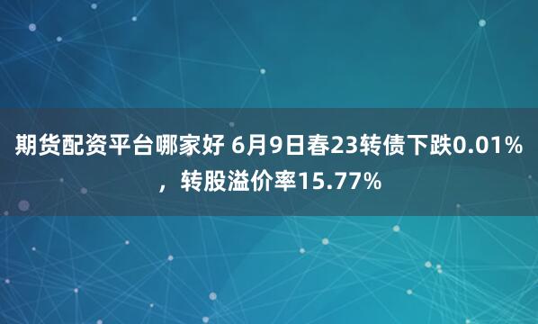 期货配资平台哪家好 6月9日春23转债下跌0.01%，转股溢价率15.77%