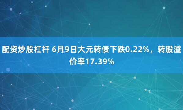 配资炒股杠杆 6月9日大元转债下跌0.22%，转股溢价率17.39%