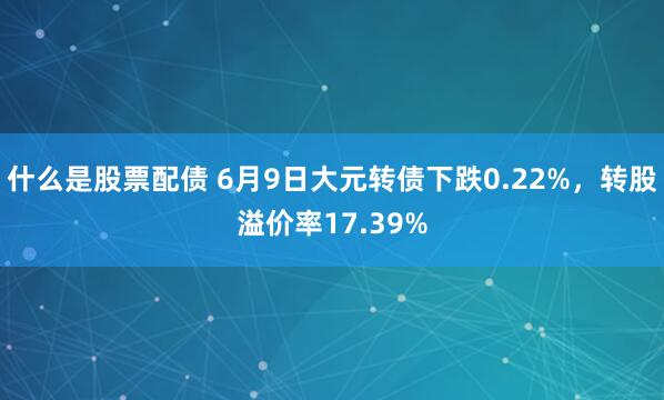 什么是股票配债 6月9日大元转债下跌0.22%，转股溢价率17.39%