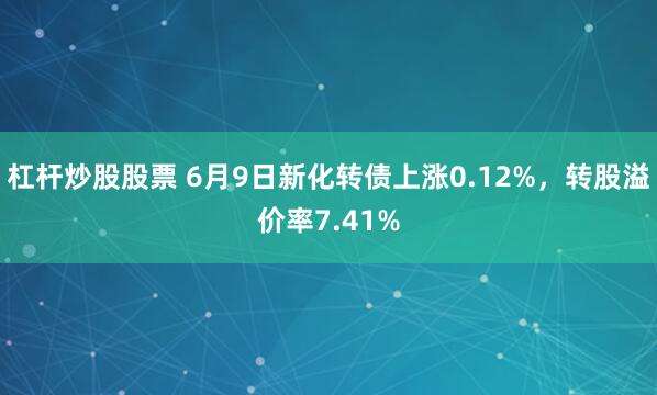 杠杆炒股股票 6月9日新化转债上涨0.12%，转股溢价率7.41%