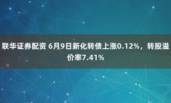 联华证券配资 6月9日新化转债上涨0.12%，转股溢价率7.41%