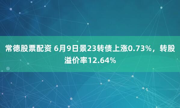 常德股票配资 6月9日景23转债上涨0.73%，转股溢价率12.64%
