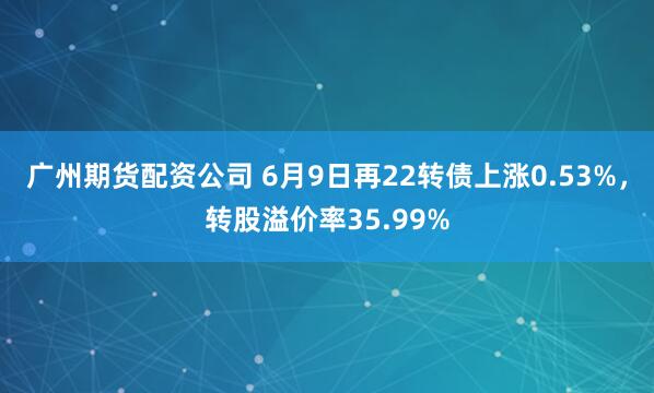 广州期货配资公司 6月9日再22转债上涨0.53%，转股溢价率35.99%