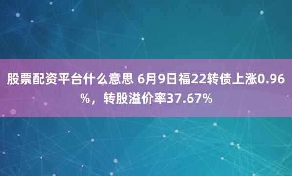 股票配资平台什么意思 6月9日福22转债上涨0.96%，转股溢价率37.67%