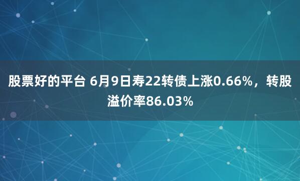 股票好的平台 6月9日寿22转债上涨0.66%，转股溢价率86.03%