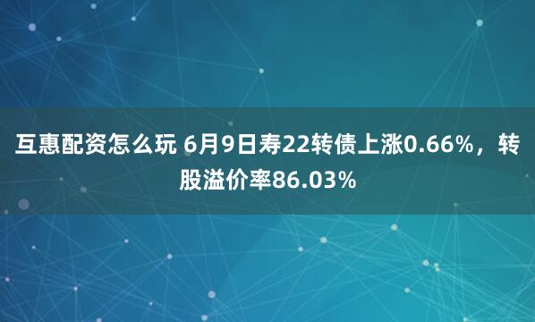 互惠配资怎么玩 6月9日寿22转债上涨0.66%，转股溢价率86.03%