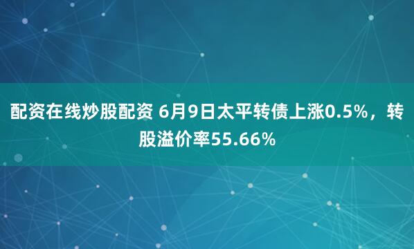 配资在线炒股配资 6月9日太平转债上涨0.5%，转股溢价率55.66%