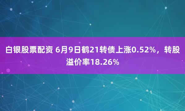白银股票配资 6月9日鹤21转债上涨0.52%，转股溢价率18.26%