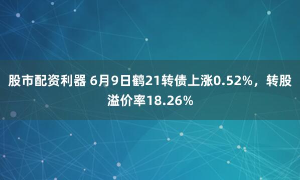 股市配资利器 6月9日鹤21转债上涨0.52%，转股溢价率18.26%