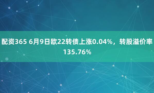 配资365 6月9日欧22转债上涨0.04%，转股溢价率135.76%