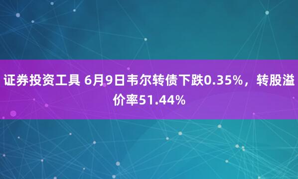 证券投资工具 6月9日韦尔转债下跌0.35%，转股溢价率51.44%
