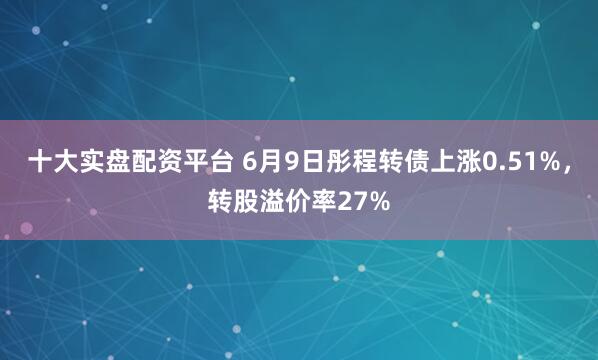 十大实盘配资平台 6月9日彤程转债上涨0.51%，转股溢价率27%