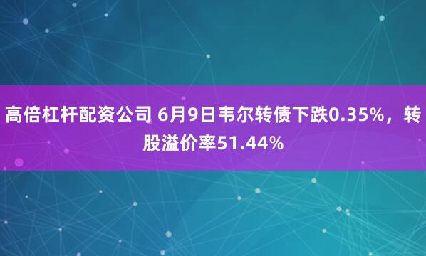 高倍杠杆配资公司 6月9日韦尔转债下跌0.35%，转股溢价率51.44%