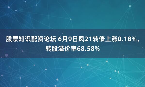 股票知识配资论坛 6月9日凤21转债上涨0.18%，转股溢价率68.58%