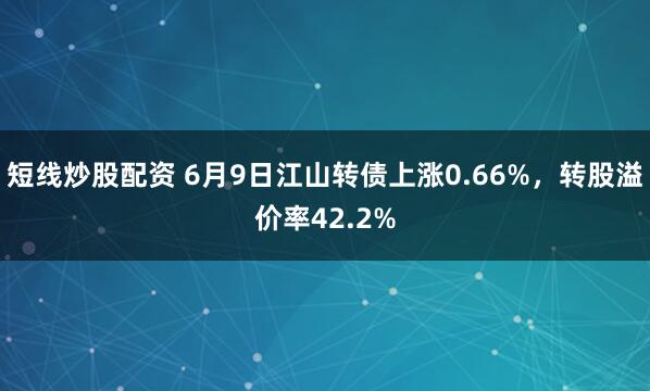 短线炒股配资 6月9日江山转债上涨0.66%，转股溢价率42.2%