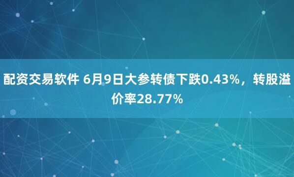 配资交易软件 6月9日大参转债下跌0.43%，转股溢价率28.77%