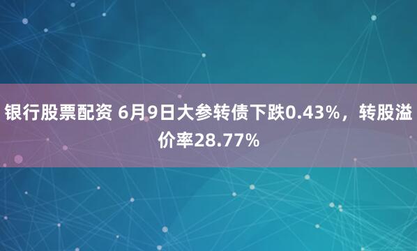银行股票配资 6月9日大参转债下跌0.43%，转股溢价率28.77%