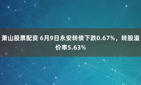 萧山股票配资 6月9日永安转债下跌0.67%，转股溢价率5.63%