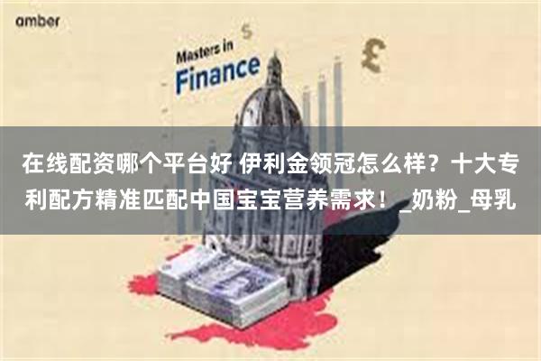 在线配资哪个平台好 伊利金领冠怎么样？十大专利配方精准匹配中国宝宝营养需求！_奶粉_母乳